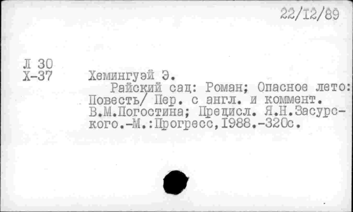 ﻿22/12/М
Л 30
Х-37 Хемингуэй Э.
Райский сац: Роман; Опасное лето: Повесть/ Пер. с англ, и коммент. В.М.Погостина; Прецисл. Я.Н.Засурского. -М.: Прогресс,1988.-320с.